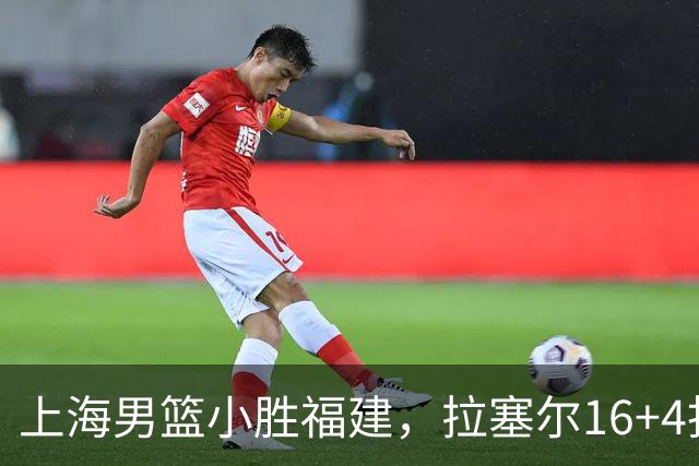 上海男篮小胜福建，拉塞尔16+4找到使用说明书，麦基防守不积极被弃用