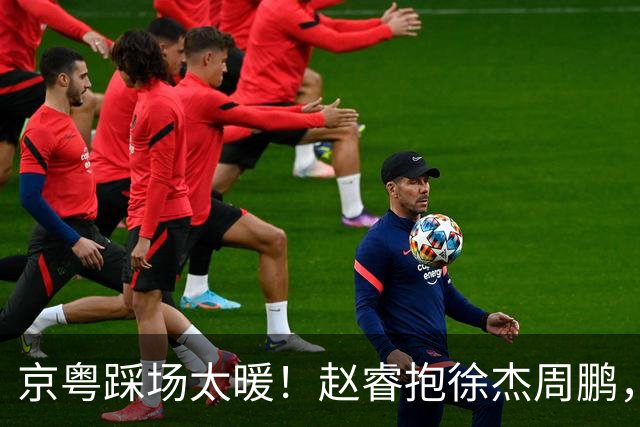 京粤踩场太暖！赵睿抱徐杰周鹏，胡明轩周琦笑开花，小崔小曾畅谈