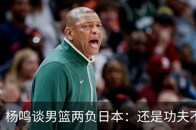 杨鸣谈男篮两负日本：还是功夫不到位&比赛强度欠缺 要在联赛磨练