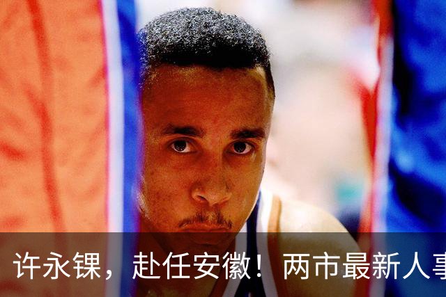 许永锞，赴任安徽！两市最新人事调整