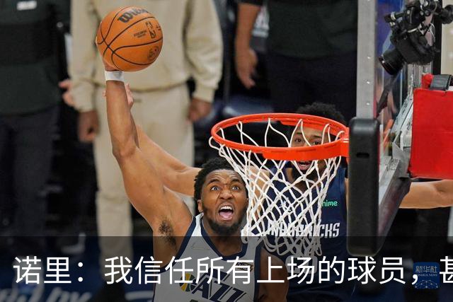 诺里：我信任所有上场的球员，甚至有一些没上场的我也信任
