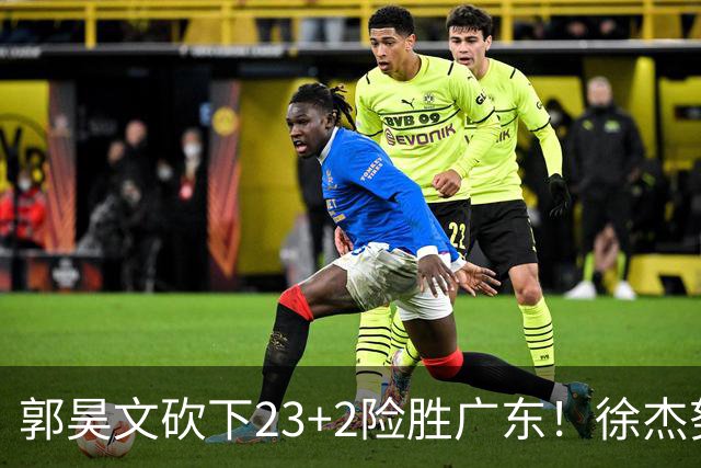 郭昊文砍下23+2险胜广东！徐杰努力得分难敌杜润旺末节爆发