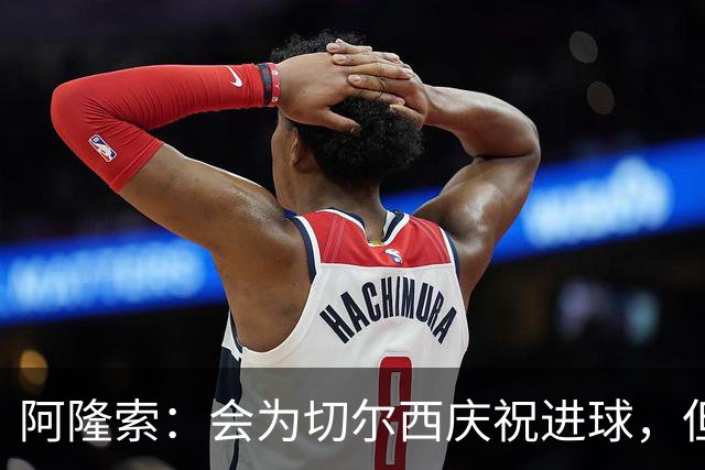 阿隆索：会为切尔西庆祝进球，但尊重利物浦