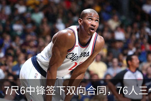 7尺6中锋签下双向合同，76人三个名额全部填满