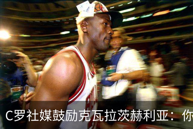 C罗社媒鼓励克瓦拉茨赫利亚：你的最好表现还在后头